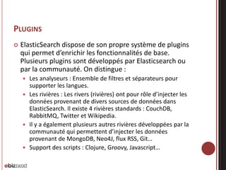 PLUGINS
 ElasticSearch dispose de son propre système de plugins
qui permet d’enrichir les fonctionnalités de base.
Plusieurs plugins sont développés par Elasticsearch ou
par la communauté. On distingue :
 Les analyseurs : Ensemble de filtres et séparateurs pour
supporter les langues.
 Les rivières : Les rivers (rivières) ont pour rôle d’injecter les
données provenant de divers sources de données dans
ElasticSearch. Il existe 4 rivières standards : CouchDB,
RabbitMQ, Twitter et Wikipedia.
 Il y a également plusieurs autres rivières développées par la
communauté qui permettent d’injecter les données
provenant de MongoDB, Neo4J, flux RSS, Git…
 Support des scripts : Clojure, Groovy, Javascript…
 