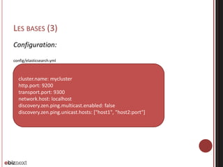 LES BASES (3)
Configuration:
config/elasticsearch.yml
cluster.name: mycluster
http.port: 9200
transport.port: 9300
network.host: localhost
discovery.zen.ping.multicast.enabled: false
discovery.zen.ping.unicast.hosts: ["host1", "host2:port"]
 