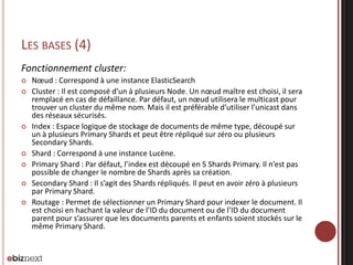 LES BASES (4)
Fonctionnement cluster:
 Nœud : Correspond à une instance ElasticSearch
 Cluster : Il est composé d’un à plusieurs Node. Un nœud maître est choisi, il sera
remplacé en cas de défaillance. Par défaut, un nœud utilisera le multicast pour
trouver un cluster du même nom. Mais il est préférable d’utiliser l’unicast dans
des réseaux sécurisés.
 Index : Espace logique de stockage de documents de même type, découpé sur
un à plusieurs Primary Shards et peut être répliqué sur zéro ou plusieurs
Secondary Shards.
 Shard : Correspond à une instance Lucène.
 Primary Shard : Par défaut, l’index est découpé en 5 Shards Primary. Il n’est pas
possible de changer le nombre de Shards après sa création.
 Secondary Shard : Il s’agit des Shards répliqués. Il peut en avoir zéro à plusieurs
par Primary Shard.
 Routage : Permet de sélectionner un Primary Shard pour indexer le document. Il
est choisi en hachant la valeur de l’ID du document ou de l’ID du document
parent pour s’assurer que les documents parents et enfants soient stockés sur le
même Primary Shard.
 