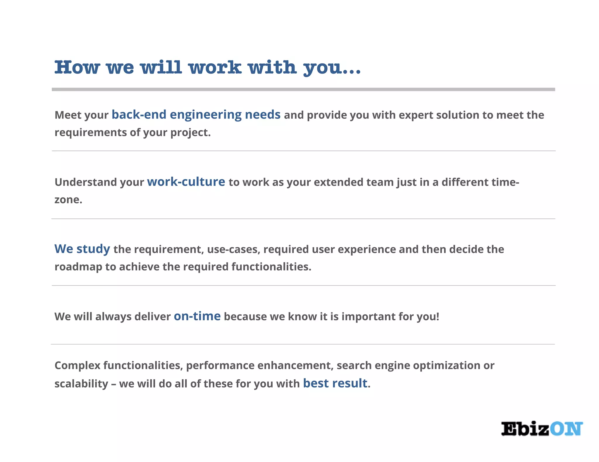 How we will work with you…
Meet your back-end engineering needs and provide you with expert solution to meet the
requirements of your project.
Understand your work-culture to work as your extended team just in a different time-
zone.
We study the requirement, use-cases, required user experience and then decide the
roadmap to achieve the required functionalities.
We will always deliver on-time because we know it is important for you!
Complex functionalities, performance enhancement, search engine optimization or
scalability – we will do all of these for you with best result.
 