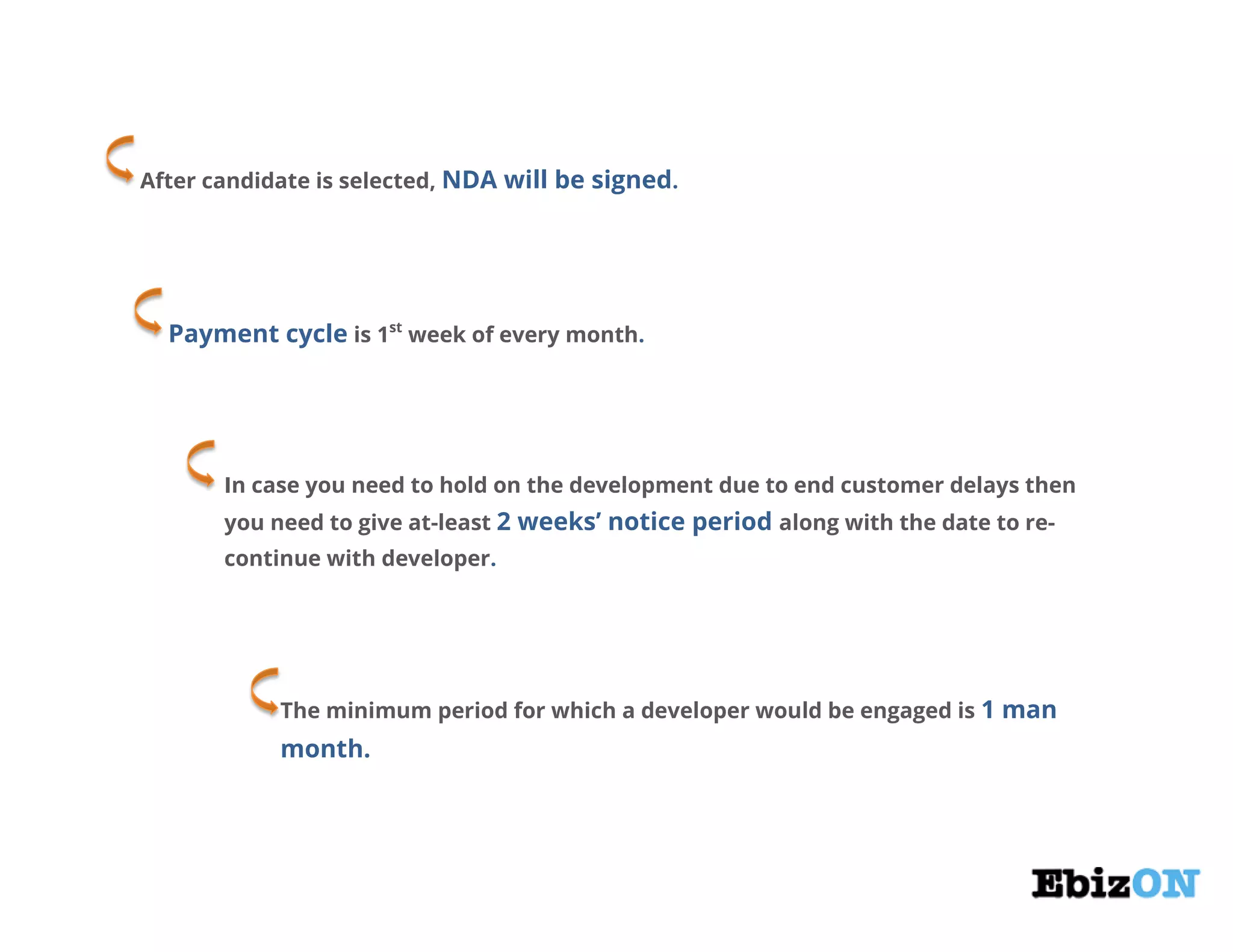 After candidate is selected, NDA will be signed.
Payment cycle is 1st
week of every month.
In case you need to hold on the development due to end customer delays then
you need to give at-least 2 weeks’ notice period along with the date to re-
continue with developer.
The minimum period for which a developer would be engaged is 1 man
month.
 