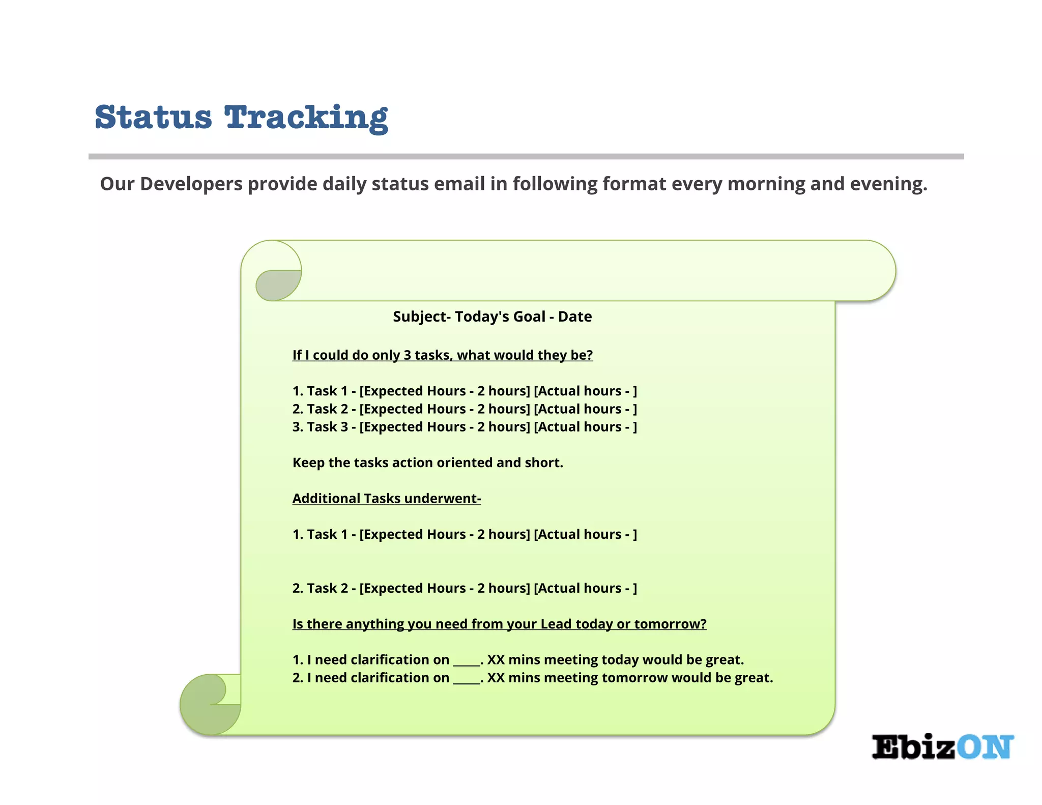 Subject- Today's Goal - Date
If I could do only 3 tasks, what would they be?
1. Task 1 - [Expected Hours - 2 hours] [Actual hours - ]
2. Task 2 - [Expected Hours - 2 hours] [Actual hours - ]
3. Task 3 - [Expected Hours - 2 hours] [Actual hours - ]
Keep the tasks action oriented and short.
Additional Tasks underwent-
1. Task 1 - [Expected Hours - 2 hours] [Actual hours - ]
2. Task 2 - [Expected Hours - 2 hours] [Actual hours - ]
Is there anything you need from your Lead today or tomorrow?
1. I need clarification on _____. XX mins meeting today would be great.
2. I need clarification on _____. XX mins meeting tomorrow would be great.
Status Tracking
Our Developers provide daily status email in following format every morning and evening.
 