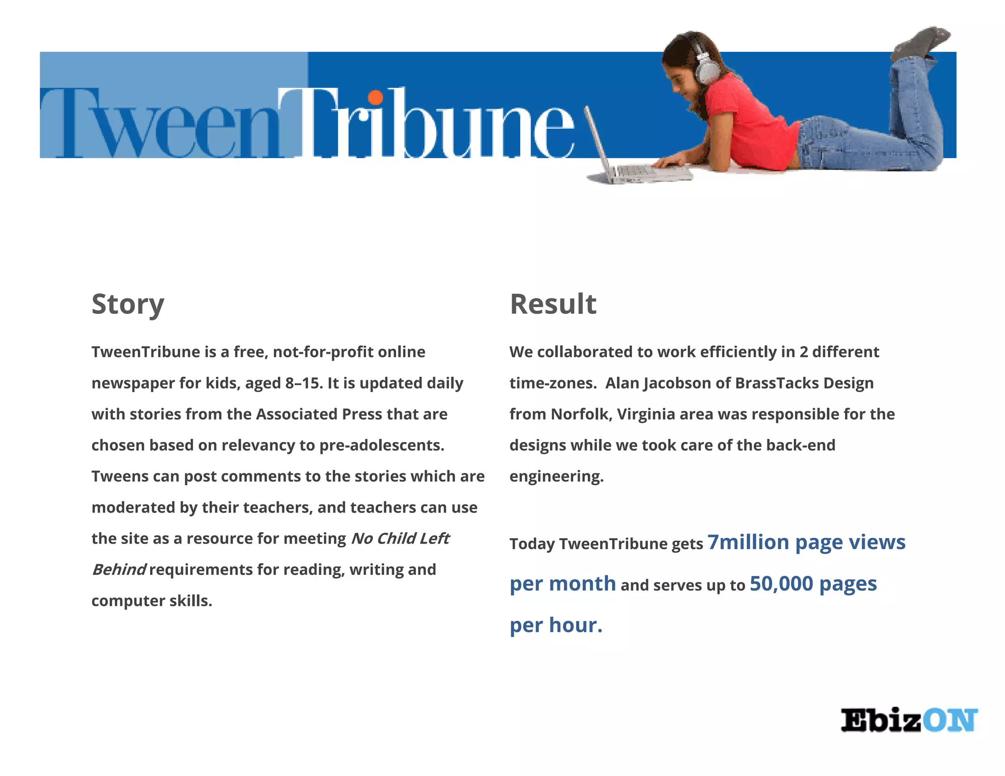 Story Result
TweenTribune is a free, not-for-profit online
newspaper for kids, aged 8–15. It is updated daily
with stories from the Associated Press that are
chosen based on relevancy to pre-adolescents.
Tweens can post comments to the stories which are
moderated by their teachers, and teachers can use
the site as a resource for meeting No Child Left
Behind requirements for reading, writing and
computer skills.
We collaborated to work efficiently in 2 different
time-zones. Alan Jacobson of BrassTacks Design
from Norfolk, Virginia area was responsible for the
designs while we took care of the back-end
engineering.
Today TweenTribune gets 7million page views
per month and serves up to 50,000 pages
per hour.
 