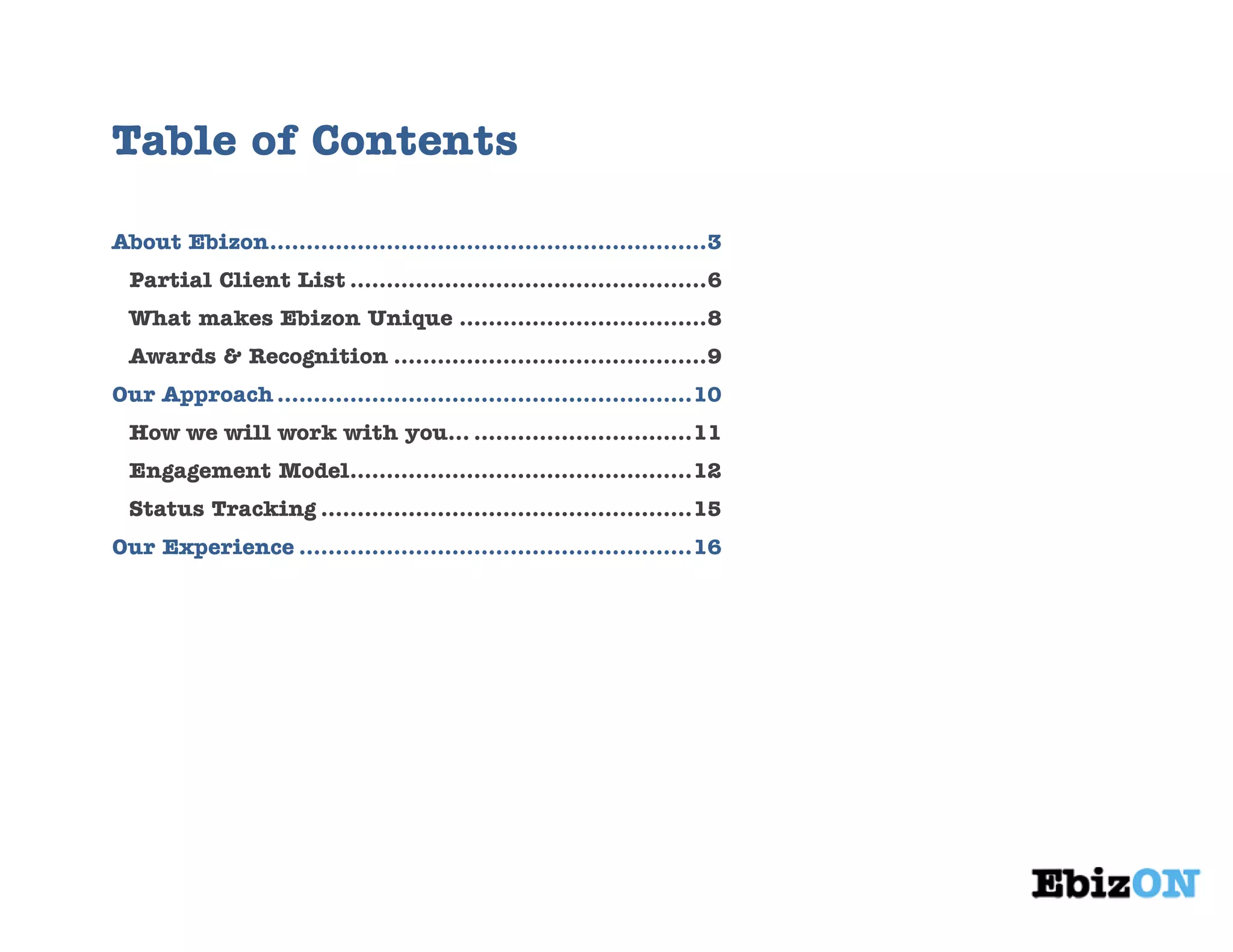 Table of Contents
About Ebizon............................................................3
Partial Client List .................................................6
What makes Ebizon Unique ..................................8
Awards & Recognition ...........................................9
Our Approach .........................................................10
How we will work with you… ..............................11
Engagement Model...............................................12
Status Tracking ...................................................15
Our Experience ......................................................16
 