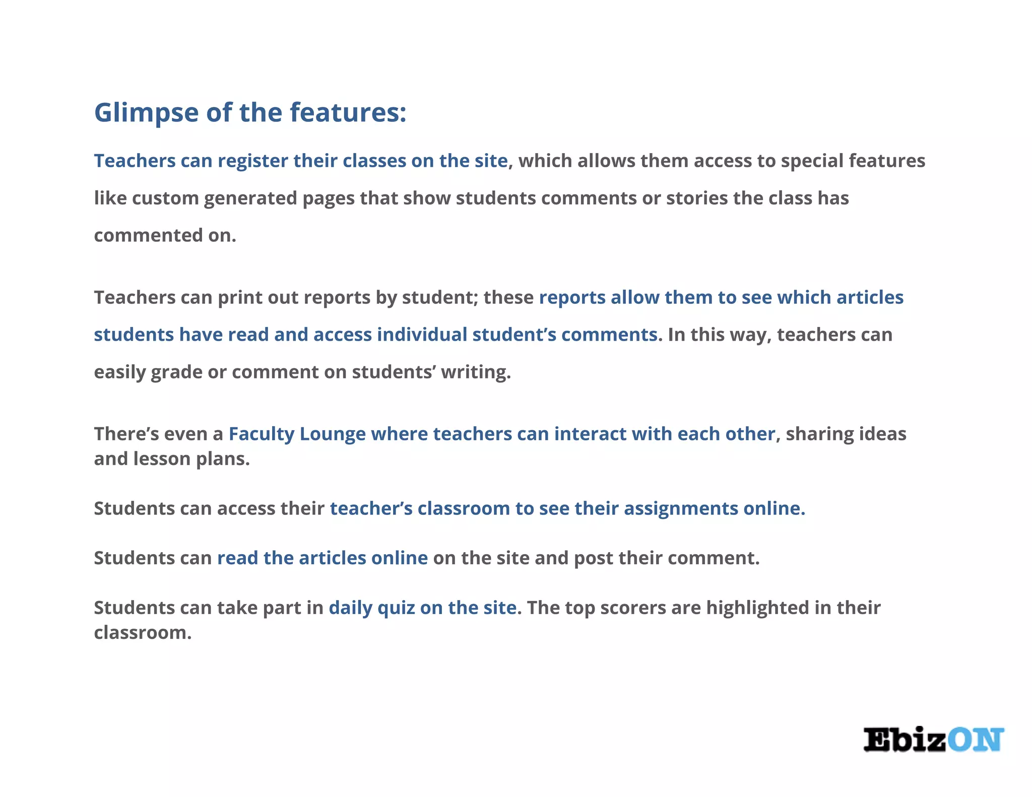 Glimpse of the features:
Teachers can register their classes on the site, which allows them access to special features
like custom generated pages that show students comments or stories the class has
commented on.
Teachers can print out reports by student; these reports allow them to see which articles
students have read and access individual student’s comments. In this way, teachers can
easily grade or comment on students’ writing.
There’s even a Faculty Lounge where teachers can interact with each other, sharing ideas
and lesson plans.
Students can access their teacher’s classroom to see their assignments online.
Students can read the articles online on the site and post their comment.
Students can take part in daily quiz on the site. The top scorers are highlighted in their
classroom.
 