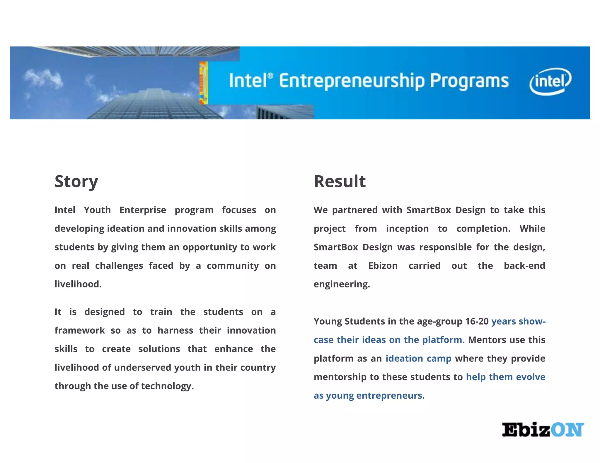 Story Result
Intel Youth Enterprise program focuses on
developing ideation and innovation skills among
students by giving them an opportunity to work
on real challenges faced by a community on
livelihood.
It is designed to train the students on a
framework so as to harness their innovation
skills to create solutions that enhance the
livelihood of underserved youth in their country
through the use of technology.
We partnered with SmartBox Design to take this
project from inception to completion. While
SmartBox Design was responsible for the design,
team at Ebizon carried out the back-end
engineering.
Young Students in the age-group 16-20 years show-
Mentors use thiscase their ideas on the platform.
platform as an where they provideideation camp
mentorship to these students to help them evolve
as young entrepreneurs.
 