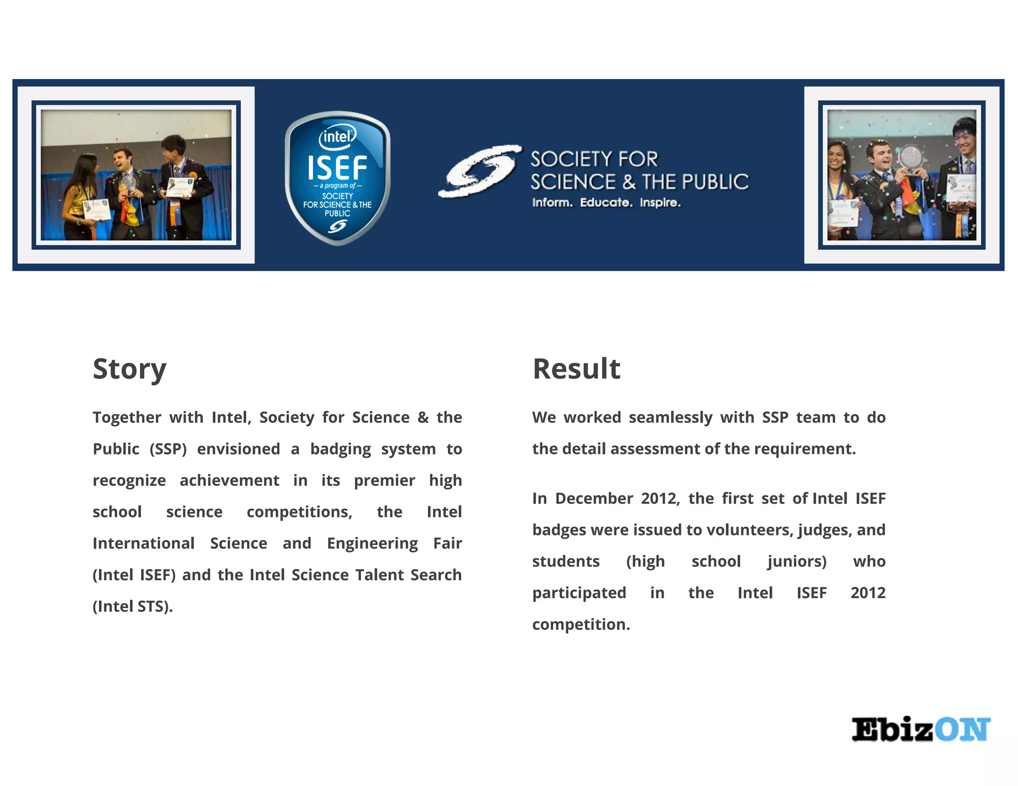 Story Result
Together with Intel, Society for Science & the
Public (SSP) envisioned a badging system to
recognize achievement in its premier high
school science competitions, the Intel
International Science and Engineering Fair
(Intel ISEF) and the Intel Science Talent Search
(Intel STS).
We worked seamlessly with SSP team to do
the detail assessment of the requirement.
In December 2012, the first set of Intel ISEF
badges were issued to volunteers, judges, and
students (high school juniors) who
participated in the Intel ISEF 2012
competition.
 