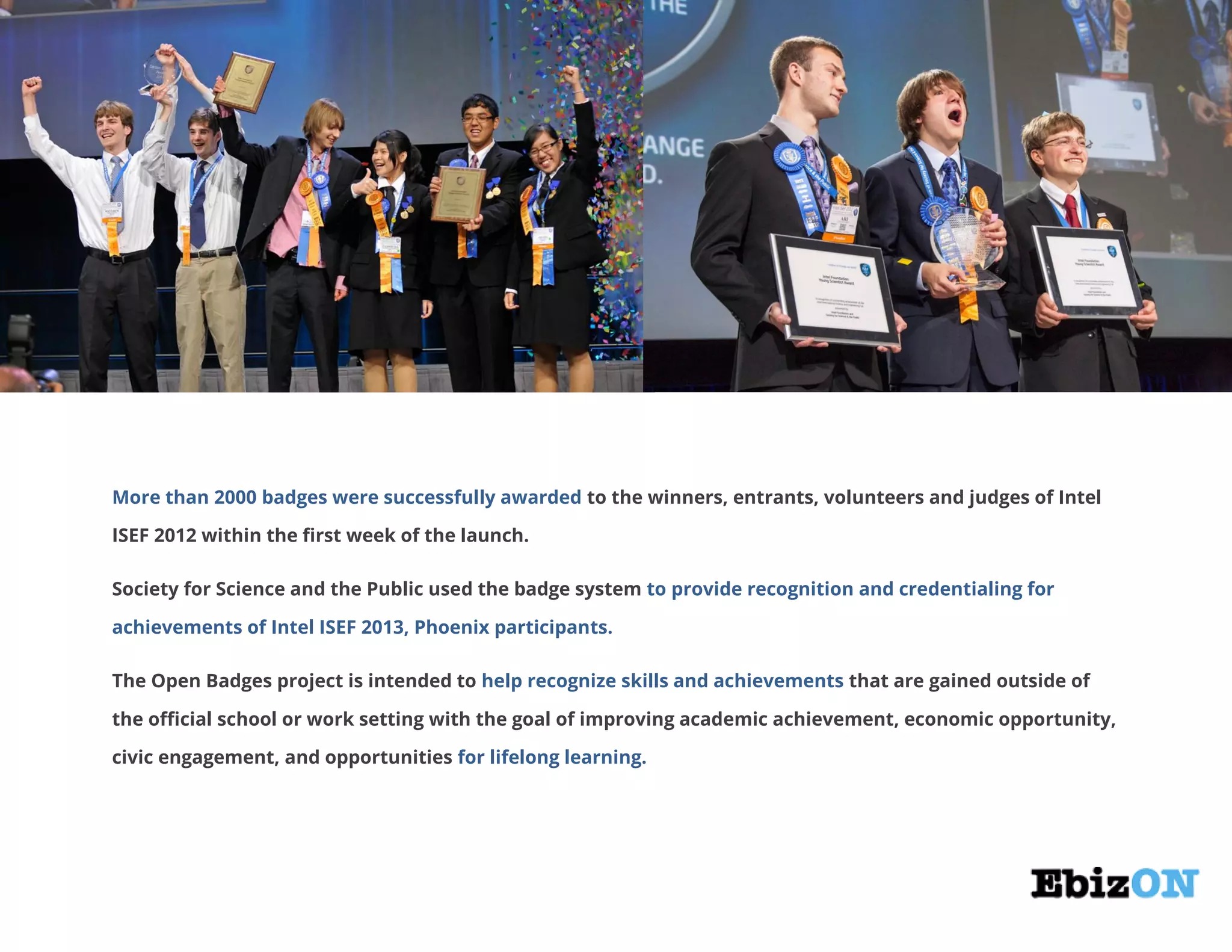 More than 2000 badges were successfully awarded to the winners, entrants, volunteers and judges of Intel
ISEF 2012 within the first week of the launch.
Society for Science and the Public used the badge system to provide recognition and credentialing for
achievements of Intel ISEF 2013, Phoenix participants.
The Open Badges project is intended to help recognize skills and achievements that are gained outside of
the official school or work setting with the goal of improving academic achievement, economic opportunity,
civic engagement, and opportunities for lifelong learning.
 
