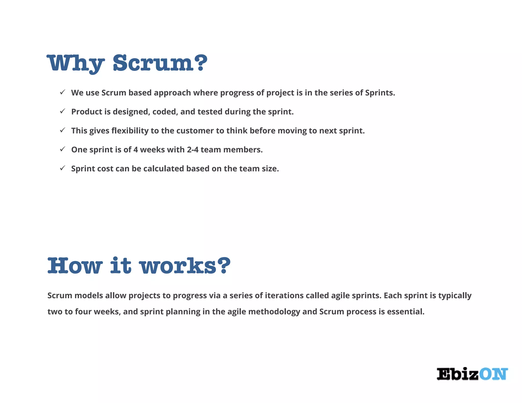 Why Scrum?
 We use Scrum based approach where progress of project is in the series of Sprints.
 Product is designed, coded, and tested during the sprint.
 This gives flexibility to the customer to think before moving to next sprint.
 One sprint is of 4 weeks with 2-4 team members.
 Sprint cost can be calculated based on the team size.
How it works?
Scrum models allow projects to progress via a series of iterations called agile sprints. Each sprint is typically
two to four weeks, and sprint planning in the agile methodology and Scrum process is essential.
 