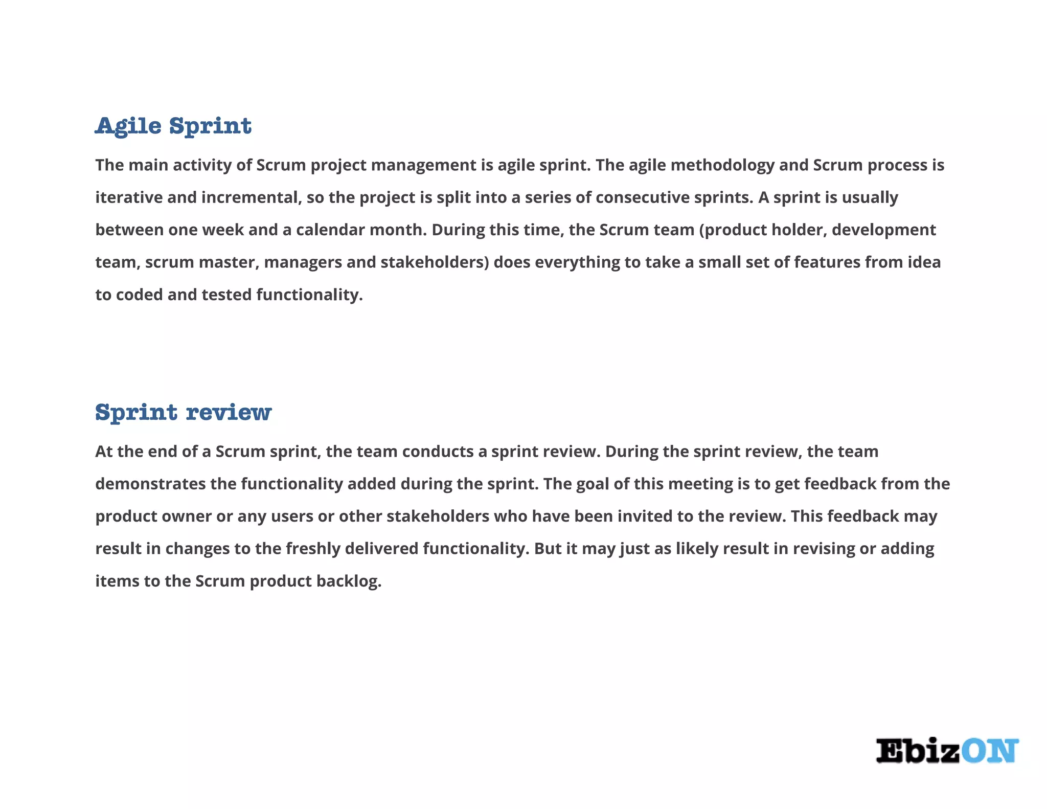 Agile Sprint
The main activity of Scrum project management is agile sprint. The agile methodology and Scrum process is
iterative and incremental, so the project is split into a series of consecutive sprints. A sprint is usually
between one week and a calendar month. During this time, the Scrum team (product holder, development
team, scrum master, managers and stakeholders) does everything to take a small set of features from idea
to coded and tested functionality.
Sprint review
At the end of a Scrum sprint, the team conducts a sprint review. During the sprint review, the team
demonstrates the functionality added during the sprint. The goal of this meeting is to get feedback from the
product owner or any users or other stakeholders who have been invited to the review. This feedback may
result in changes to the freshly delivered functionality. But it may just as likely result in revising or adding
items to the Scrum product backlog.
 