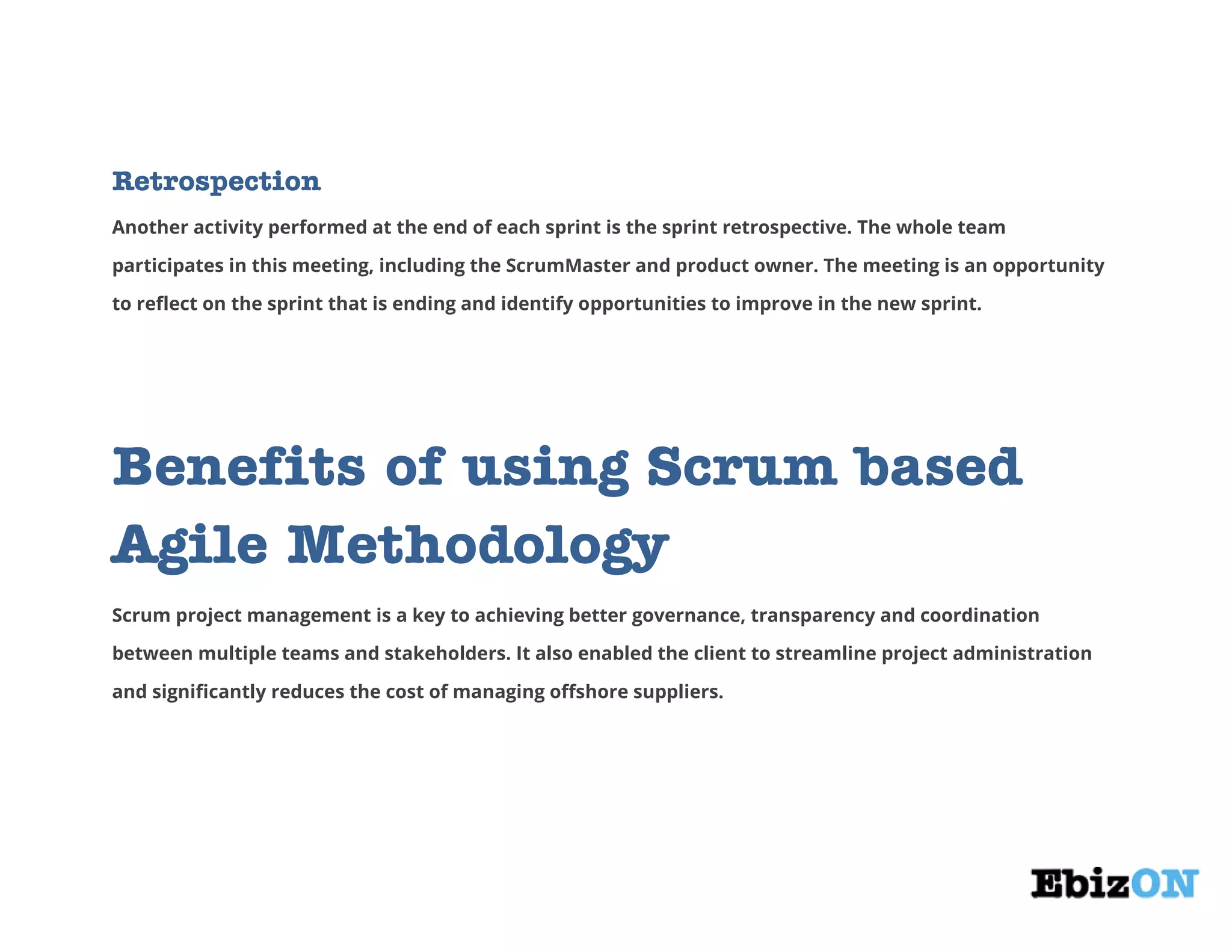 Retrospection
Another activity performed at the end of each sprint is the sprint retrospective. The whole team
participates in this meeting, including the ScrumMaster and product owner. The meeting is an opportunity
to reflect on the sprint that is ending and identify opportunities to improve in the new sprint.
Benefits of using Scrum based
Agile Methodology
Scrum project management is a key to achieving better governance, transparency and coordination
between multiple teams and stakeholders. It also enabled the client to streamline project administration
and significantly reduces the cost of managing offshore suppliers.
 