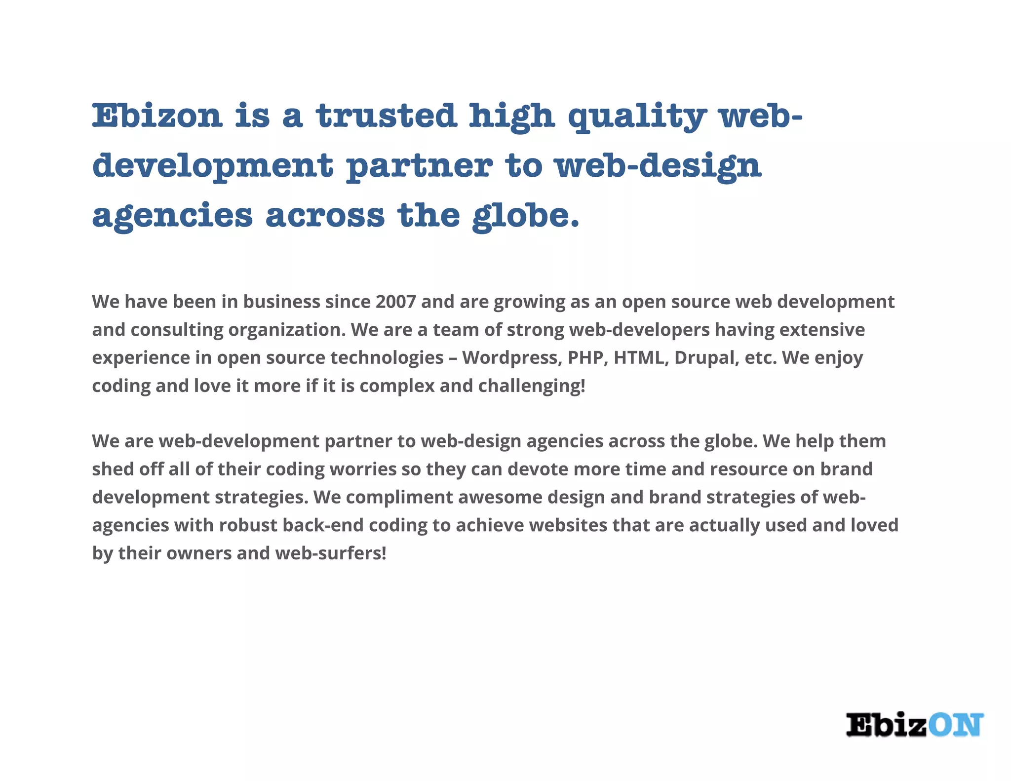 Ebizon is a trusted high quality web-
development partner to web-design
agencies across the globe.
We have been in business since 2007 and are growing as an open source web development
and consulting organization. We are a team of strong web-developers having extensive
experience in open source technologies – Wordpress, PHP, HTML, Drupal, etc. We enjoy
coding and love it more if it is complex and challenging!
We are web-development partner to web-design agencies across the globe. We help them
shed off all of their coding worries so they can devote more time and resource on brand
development strategies. We compliment awesome design and brand strategies of web-
agencies with robust back-end coding to achieve websites that are actually used and loved
by their owners and web-surfers!
 