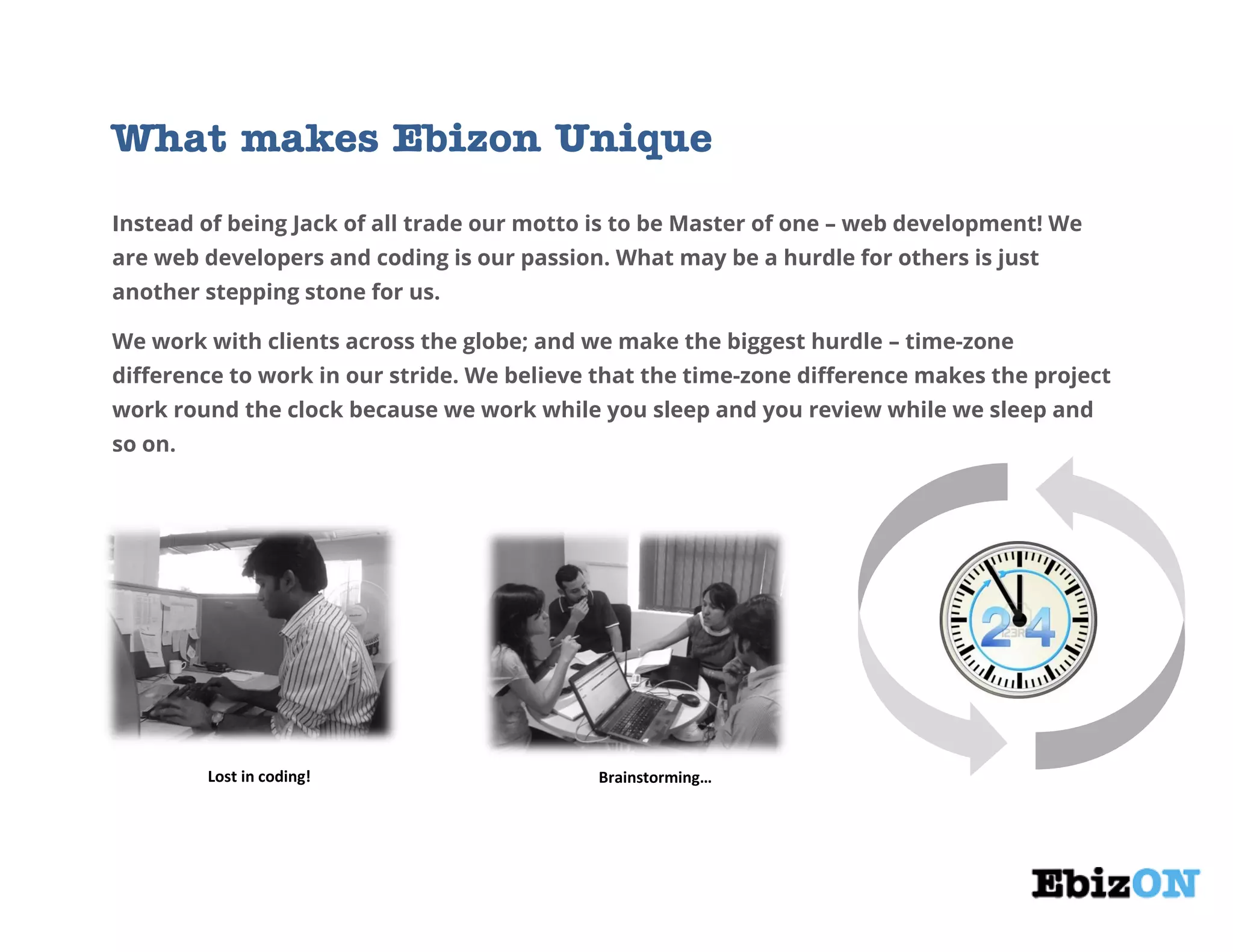 What makes Ebizon Unique
Instead of being Jack of all trade our motto is to be Master of one – web development! We
are web developers and coding is our passion. What may be a hurdle for others is just
another stepping stone for us.
We work with clients across the globe; and we make the biggest hurdle – time-zone
difference to work in our stride. We believe that the time-zone difference makes the project
work round the clock because we work while you sleep and you review while we sleep and
so on.
Lost in coding! Brainstorming…
 