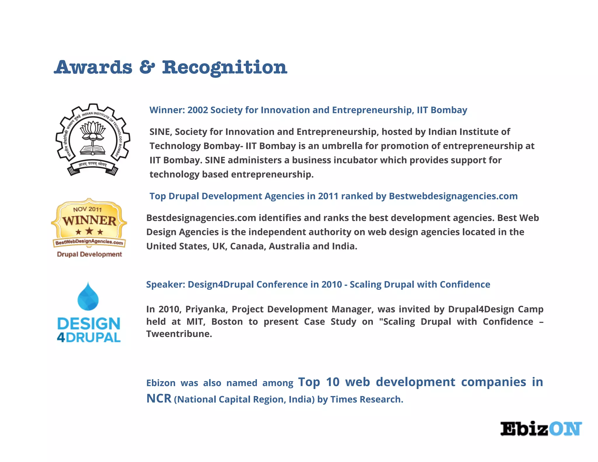 Awards & Recognition
Winner: 2002 Society for Innovation and Entrepreneurship, IIT Bombay
SINE, Society for Innovation and Entrepreneurship, hosted by Indian Institute of
Technology Bombay- IIT Bombay is an umbrella for promotion of entrepreneurship at
IIT Bombay. SINE administers a business incubator which provides support for
technology based entrepreneurship.
Top Drupal Development Agencies in 2011 ranked by Bestwebdesignagencies.com
Bestdesignagencies.com identifies and ranks the best development agencies. Best Web
Design Agencies is the independent authority on web design agencies located in the
United States, UK, Canada, Australia and India.
Speaker: Design4Drupal Conference in 2010 - Scaling Drupal with Confidence
In 2010, Priyanka, Project Development Manager, was invited by Drupal4Design Camp
held at MIT, Boston to present Case Study on "Scaling Drupal with Confidence –
Tweentribune.
Ebizon was also named among Top 10 web development companies in
NCR (National Capital Region, India) by Times Research.
 