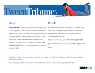Story

Result

TweenTribune is a free, not-for-profit online newspaper

We collaborated to work efficiently in 2 different time-

for kids, aged 8–15. It is updated daily with stories from

zones. We have been responsible for architecture,

the Associated Press that are chosen based on relevancy

development, performance, scaling and ongoing

to pre-adolescents. Tweens can post comments to the

maintenance of the site.

stories which are moderated by their teachers, and

Today TweenTribune gets 7million

teachers can use the site as a resource for meeting No
Child Left Behind requirements for reading, writing and
computer skills.

page views

per month and serves up to 50,000 pages per
hour.

Today TweenTribune is a success story that has been featured in LATimes, YPulse.com, KillerStartups, WeMedia,
GoodHouseKeeping.
This Case Study has been showcased in Drupal Success Stories: https://drupal.org/node/1480464

 