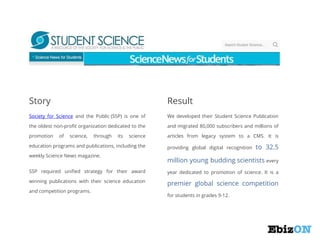 Story

Result

Society for Science and the Public (SSP) is one of

We developed their Student Science Publication

the oldest non-profit organization dedicated to the

and migrated 80,000 subscribers and millions of

promotion

articles from legacy system to a CMS. It is

of

science,

through

its

science

education programs and publications, including the
weekly Science News magazine.

providing global digital recognition

to 32.5

million young budding scientists every

SSP required unified strategy for their award

year dedicated to promotion of science. It is a

winning publications with their science education

premier global science competition

and competition programs.

for students in grades 9-12.

 