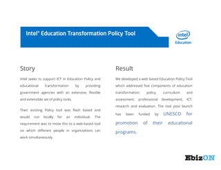 Story

Result

Intel seeks to support ICT in Education Policy and

We developed a web based Education Policy Tool

educational

which addressed five components of education

transformation

by

providing

government agencies with an extensive, flexible

transformation:

and extensible set of policy tools.

assessment,

Their existing Policy tool was flash based and
would

run

locally

for

an

individual.

The

professional

curriculum

and

development,

ICT,

research and evaluation. The tool post launch
has

been

requirement was to move this to a web-based tool

promotion

on which different people in organizations can

programs.

work simultaneously.

policy,

funded

of

by

their

UNESCO

for

educational

 