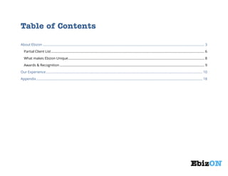 Table of Contents
About Ebizon ............................................................................................................................................................................. 3
Partial Client List .................................................................................................................................................................... 6
What makes Ebizon Unique .................................................................................................................................................. 8
Awards & Recognition ........................................................................................................................................................... 9
Our Experience ........................................................................................................................................................................ 10
Appendix .................................................................................................................................................................................. 18

 