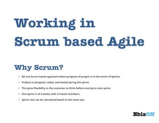 Why Scrum?
 We use Scrum based approach where progress of project is in the series of Sprints.
 Product is designed, coded, and tested during the sprint.
 This gives flexibility to the customer to think before moving to next sprint.
 One sprint is of 4 weeks with 2-4 team members.
 Sprint cost can be calculated based on the team size.

How it works?
Scrum models allow projects to progress via a series of iterations called agile sprints. Each sprint is typically two to
four weeks, and sprint planning in the agile methodology and Scrum process is essential.

 