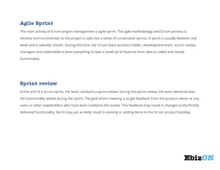 Agile Sprint
The main activity of Scrum project management is agile sprint. The agile methodology and Scrum process is
iterative and incremental, so the project is split into a series of consecutive sprints. A sprint is usually between one
week and a calendar month. During this time, the Scrum team (product holder, development team, scrum master,
managers and stakeholders) does everything to take a small set of features from idea to coded and tested
functionality.

Sprint review
At the end of a Scrum sprint, the team conducts a sprint review. During the sprint review, the team demonstrates
the functionality added during the sprint. The goal of this meeting is to get feedback from the product owner or any
users or other stakeholders who have been invited to the review. This feedback may result in changes to the freshly
delivered functionality. But it may just as likely result in revising or adding items to the Scrum product backlog.

 