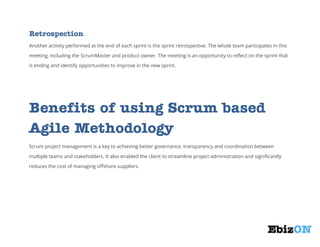 Retrospection
Another activity performed at the end of each sprint is the sprint retrospective. The whole team participates in this
meeting, including the ScrumMaster and product owner. The meeting is an opportunity to reflect on the sprint that
is ending and identify opportunities to improve in the new sprint.

Benefits of using Scrum based
Agile Methodology
Scrum project management is a key to achieving better governance, transparency and coordination between
multiple teams and stakeholders. It also enabled the client to streamline project administration and significantly
reduces the cost of managing offshore suppliers.

ank You

 