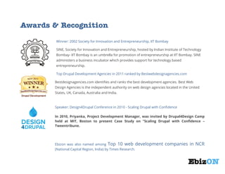 Awards & Recognition
Winner: 2002 Society for Innovation and Entrepreneurship, IIT Bombay
SINE, Society for Innovation and Entrepreneurship, hosted by Indian Institute of Technology
Bombay- IIT Bombay is an umbrella for promotion of entrepreneurship at IIT Bombay. SINE
administers a business incubator which provides support for technology based
entrepreneurship.
Top Drupal Development Agencies in 2011 ranked by Bestwebdesignagencies.com
Bestdesignagencies.com identifies and ranks the best development agencies. Best Web
Design Agencies is the independent authority on web design agencies located in the United
States, UK, Canada, Australia and India.

Speaker: Design4Drupal Conference in 2010 - Scaling Drupal with Confidence
In 2010, Priyanka, Project Development Manager, was invited by Drupal4Design Camp
held at MIT, Boston to present Case Study on "Scaling Drupal with Confidence –
Tweentribune.

Ebizon was also named among Top 10 web development
(National Capital Region, India) by Times Research.

companies in NCR

 