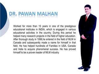 Worked for more than 15 years in one of the prestigious
educational institutes in INDIA, which is engaged in various
educational activities in the country. During this period he
helped many research projects in the field of higher education.
After thorough study in 1996,he entered in the field of MLM in
Canada and subsequently made a name for himself in that
field. He has helped hundreds of Families in USA, Canada
and India to acquire phenomenal success. He has proved
himself to be a proven leader of MLM industry
 