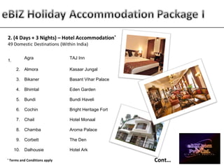 1.
Agra TAJ Inn
2. Almora Kasaar Jungal
3. Bikaner Basant Vihar Palace
4. Bhimtal Eden Garden
5. Bundi Bundi Haveli
6. Cochin Bright Heritage Fort
7. Chail Hotel Monaal
8. Chamba Aroma Palace
9. Corbett The Den
10. Dalhousie Hotel Ark
Cont…*
Terms and Conditions apply
 