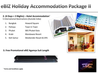 2. (4 Days + 3 Nights) – Hotel Accommodation*
5 International Destinations (Outside India)
1. Bangkok Howard Square
2. Pattaya Town In Town
3. Phuket IBIS Phuket Kata
4. Krabi Mandawee Resort
5. Koh Samui Weekender Resort & SPA
3. Free Promotional eBIZ Agamya Suit Length
*
Terms and Conditions apply
 