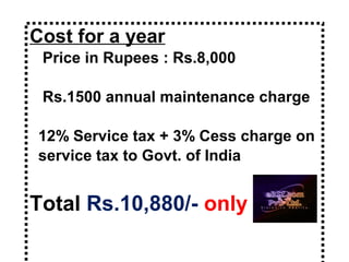 Cost for a year
Price in Rupees : Rs.8,000
Rs.1500 annual maintenance charge
12% Service tax + 3% Cess charge on
service tax to Govt. of India
Total Rs.10,880/- only
 
