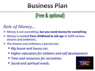 Role of Money…
 Money is not everything, but you need money for everything
 Money is needed from childhood to old age to fulfill various
dreams and ambitions.
 The dreams and ambitions a person has:
 Big house and luxury car.
 Higher education for children and self development.
 Time and resources for recreation.
 Social and spiritual needs.
 