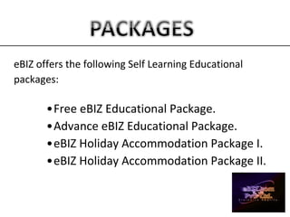 eBIZ offers the following Self Learning Educational
packages:
•Free eBIZ Educational Package.
•Advance eBIZ Educational Package.
•eBIZ Holiday Accommodation Package I.
•eBIZ Holiday Accommodation Package II.
 