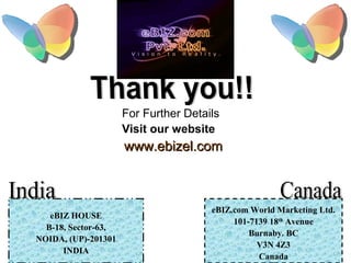 For Further Details
Visit our website
www.ebizel.comwww.ebizel.com
eBIZ HOUSE
B-18, Sector-63,
NOIDA, (UP)-201301
INDIA
eBIZ.com World Marketing Ltd.
101-7139 18th
Avenue
Burnaby. BC
V3N 4Z3
Canada
 