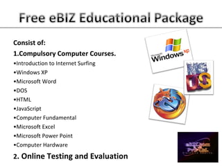 Consist of:
1.Compulsory Computer Courses.
•Introduction to Internet Surfing
•Windows XP
•Microsoft Word
•DOS
•HTML
•JavaScript
•Computer Fundamental
•Microsoft Excel
•Microsoft Power Point
•Computer Hardware
2. Online Testing and Evaluation
 