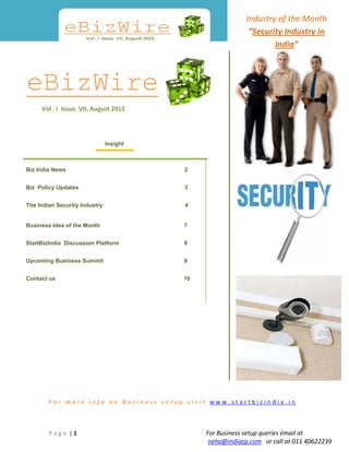 Industry of the Month
                                                            “Security Industry in
                                                                   India”



eBizWire
     Vol . I Issue. VII, August 2012




                               Insight



Biz India News                           2


Biz Policy Updates                       3


The Indian Security Industry             4


Business Idea of the Month               7


StartBizIndia Discussion Platform        8


Upcoming Business Summit                 9


Contact us                               10




        For more info on Business setup visit www.startbizindia.in



        Page |1                               For Business setup queries email at
                                               neha@indiacp.com or call at 011 40622239
 