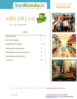                                                                                                    Industry of the Month    
         
                                                                                                                          “Retailing in India” 
         

                                                                                                                                       
                                                                                 
                                                                                                                 

eBizWire                                                                                                              


         Vol . I  Issue. II, March 2012                          



                                            Insight 

Biz India News                                                                           2

Biz  Policy Updates                                                                  2

Retail Industry in India                                                         3 ‐ 7

Business Idea of the Month                                                                  7

StartBizIndia  Discussion Platform                                                         8

Upcoming Business Summit                                                9

Contact us                                                                                   10

 




                                                                                                                                                              

              
             For more info on Business setup visit www.startbizindia.in 
              
              
              
             P a g e  | 1                                                                                             For Business setup queries email at 
                                                                                                   neha@indiacp.com   or call at 011 40622239 
 