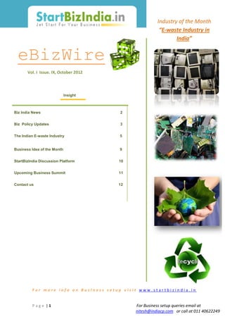 Industry of the Month
                                                        “E-waste Industry in
                                                               India”


 eBizWire
       Vol. I Issue. IX, October 2012




                             Insight



Biz India News                          2


Biz Policy Updates                      3


The Indian E-waste Industry             5


Business Idea of the Month              9


StartBizIndia Discussion Platform       10


Upcoming Business Summit                11


Contact us                              12




         For more info on Business setup visit www.startbizindia.in


         Page |1                             For Business setup queries email at
                                             nitesh@indiacp.com or call at 011 40622249
 