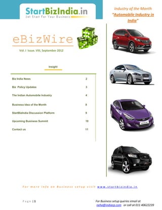 Industry of the Month
                                                          “Automobile Industry in
                                                                   India”



eBizWire
     Vol. I Issue. VIII, September 2012




                             Insight



Biz India News                            2


Biz Policy Updates                        3


The Indian Automobile Industry            4


Business Idea of the Month                8


StartBizIndia Discussion Platform         9


Upcoming Business Summit                  10


Contact us                                11




        For more info on Business setup visit www.startbizindia.in



        Page |1                                For Business setup queries email at
                                                neha@indiacp.com or call at 011 40622239
 
