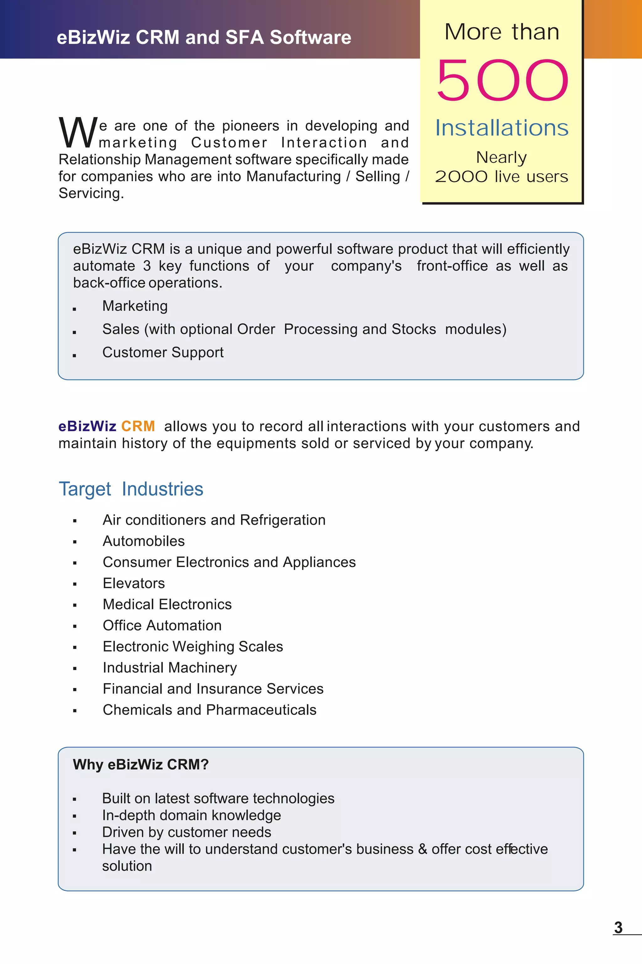 eBizWiz CRM and SFA Software                               More than

                                                         500
                                                          Installations
W     e are one of the pioneers in developing and
      marketing Customer Interaction and
Relationship Management software specifically made           Nearly
for companies who are into Manufacturing / Selling /      2000 live users
Servicing.


  eBizWiz CRM is a unique and powerful software product that will efficiently
  automate 3 key functions of your company's front-office as well as
  back-office operations.
  ,   Marketing
  ,   Sales (with optional Order Processing and Stocks modules)
  ,   Customer Support




eBizWiz CRM allows you to record all interactions with your customers and
maintain history of the equipments sold or serviced by your company.


Target Industries
  ,   Air conditioners and Refrigeration
  ,   Automobiles
  ,   Consumer Electronics and Appliances
  ,   Elevators
  ,   Medical Electronics
  ,   Office Automation
  ,   Electronic Weighing Scales
  ,   Industrial Machinery
  ,   Financial and Insurance Services
  ,   Chemicals and Pharmaceuticals


  Why eBizWiz CRM?

  ,   Built on latest software technologies
  ,   In-depth domain knowledge
  ,   Driven by customer needs
  ,   Have the will to understand customer's business & offer cost effective
      solution



                                                                                3
 