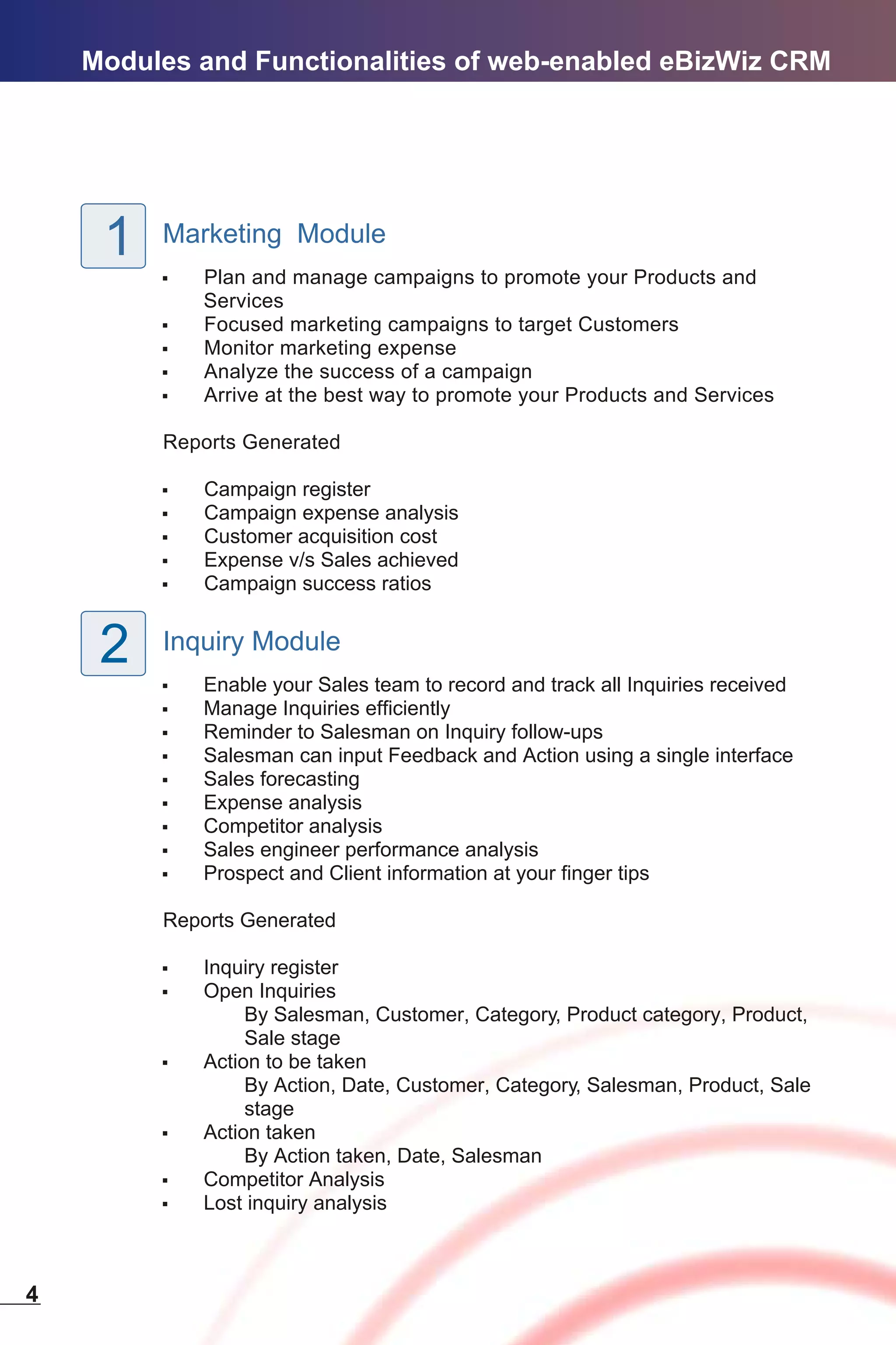 Modules and Functionalities of web-enabled eBizWiz CRM




     1   Marketing Module
         ,   Plan and manage campaigns to promote your Products and
             Services
         ,   Focused marketing campaigns to target Customers
         ,   Monitor marketing expense
         ,   Analyze the success of a campaign
         ,   Arrive at the best way to promote your Products and Services

         Reports Generated

         ,   Campaign register
         ,   Campaign expense analysis
         ,   Customer acquisition cost
         ,   Expense v/s Sales achieved
         ,   Campaign success ratios


     2   Inquiry Module
         ,   Enable your Sales team to record and track all Inquiries received
         ,   Manage Inquiries efficiently
         ,   Reminder to Salesman on Inquiry follow-ups
         ,   Salesman can input Feedback and Action using a single interface
         ,   Sales forecasting
         ,   Expense analysis
         ,   Competitor analysis
         ,   Sales engineer performance analysis
         ,   Prospect and Client information at your finger tips

         Reports Generated

         ,   Inquiry register
         ,   Open Inquiries
                  By Salesman, Customer, Category, Product category, Product,
                  Sale stage
         ,   Action to be taken
                  By Action, Date, Customer, Category, Salesman, Product, Sale
                  stage
         ,   Action taken
                  By Action taken, Date, Salesman
         ,   Competitor Analysis
         ,   Lost inquiry analysis



4
 