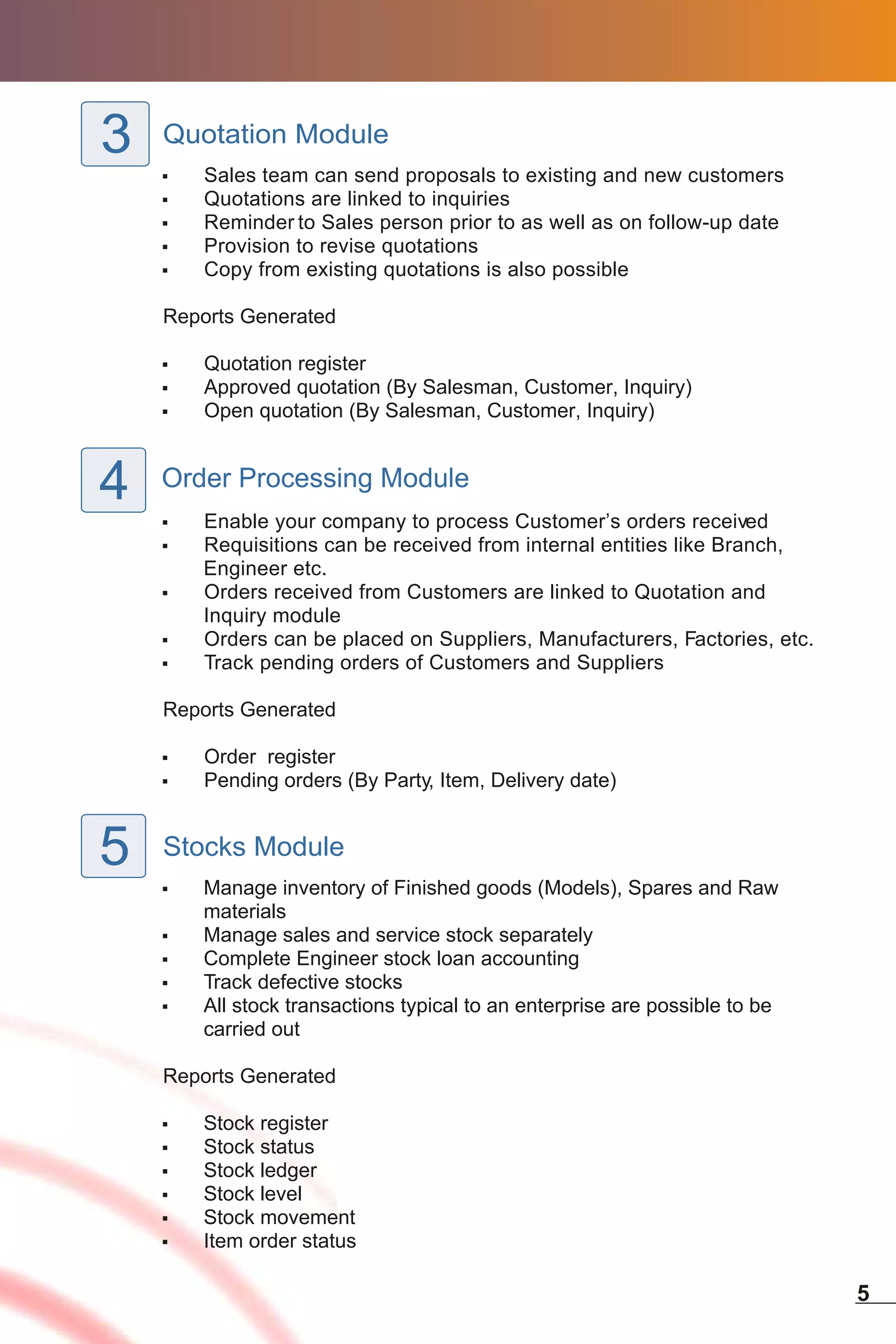 3   Quotation Module
    ,   Sales team can send proposals to existing and new customers
    ,   Quotations are linked to inquiries
    ,   Reminder to Sales person prior to as well as on follow-up date
    ,   Provision to revise quotations
    ,   Copy from existing quotations is also possible

    Reports Generated

    ,   Quotation register
    ,   Approved quotation (By Salesman, Customer, Inquiry)
    ,   Open quotation (By Salesman, Customer, Inquiry)



4   Order Processing Module
    ,   Enable your company to process Customer’s orders received
    ,   Requisitions can be received from internal entities like Branch,
        Engineer etc.
    ,   Orders received from Customers are linked to Quotation and
        Inquiry module
    ,   Orders can be placed on Suppliers, Manufacturers, Factories, etc.
    ,   Track pending orders of Customers and Suppliers

    Reports Generated

    ,   Order register
    ,   Pending orders (By Party, Item, Delivery date)


5   Stocks Module
    ,   Manage inventory of Finished goods (Models), Spares and Raw
        materials
    ,   Manage sales and service stock separately
    ,   Complete Engineer stock loan accounting
    ,   Track defective stocks
    ,   All stock transactions typical to an enterprise are possible to be
        carried out

    Reports Generated

    ,   Stock register
    ,   Stock status
    ,   Stock ledger
    ,   Stock level
    ,   Stock movement
    ,   Item order status

                                                                             5
 