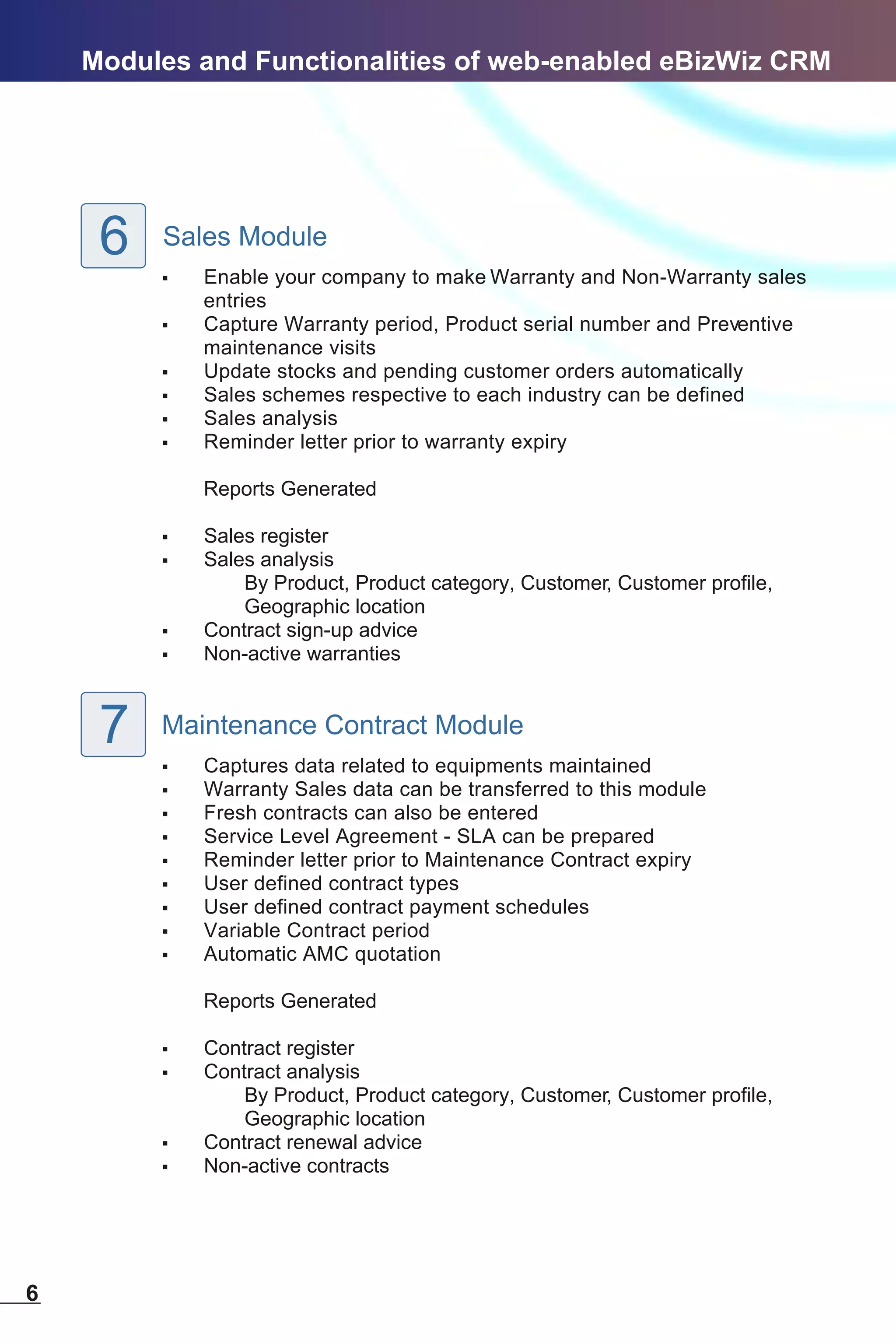 Modules and Functionalities of web-enabled eBizWiz CRM




     6   Sales Module
         ,   Enable your company to make Warranty and Non-Warranty sales
             entries
         ,   Capture Warranty period, Product serial number and Preventive
             maintenance visits
         ,   Update stocks and pending customer orders automatically
         ,   Sales schemes respective to each industry can be defined
         ,   Sales analysis
         ,   Reminder letter prior to warranty expiry

             Reports Generated

         ,   Sales register
         ,   Sales analysis
                 By Product, Product category, Customer, Customer profile,
                 Geographic location
         ,   Contract sign-up advice
         ,   Non-active warranties



     7   Maintenance Contract Module
         ,   Captures data related to equipments maintained
         ,   Warranty Sales data can be transferred to this module
         ,   Fresh contracts can also be entered
         ,   Service Level Agreement - SLA can be prepared
         ,   Reminder letter prior to Maintenance Contract expiry
         ,   User defined contract types
         ,   User defined contract payment schedules
         ,   Variable Contract period
         ,   Automatic AMC quotation

             Reports Generated

         ,   Contract register
         ,   Contract analysis
                 By Product, Product category, Customer, Customer profile,
                 Geographic location
         ,   Contract renewal advice
         ,   Non-active contracts




6
 