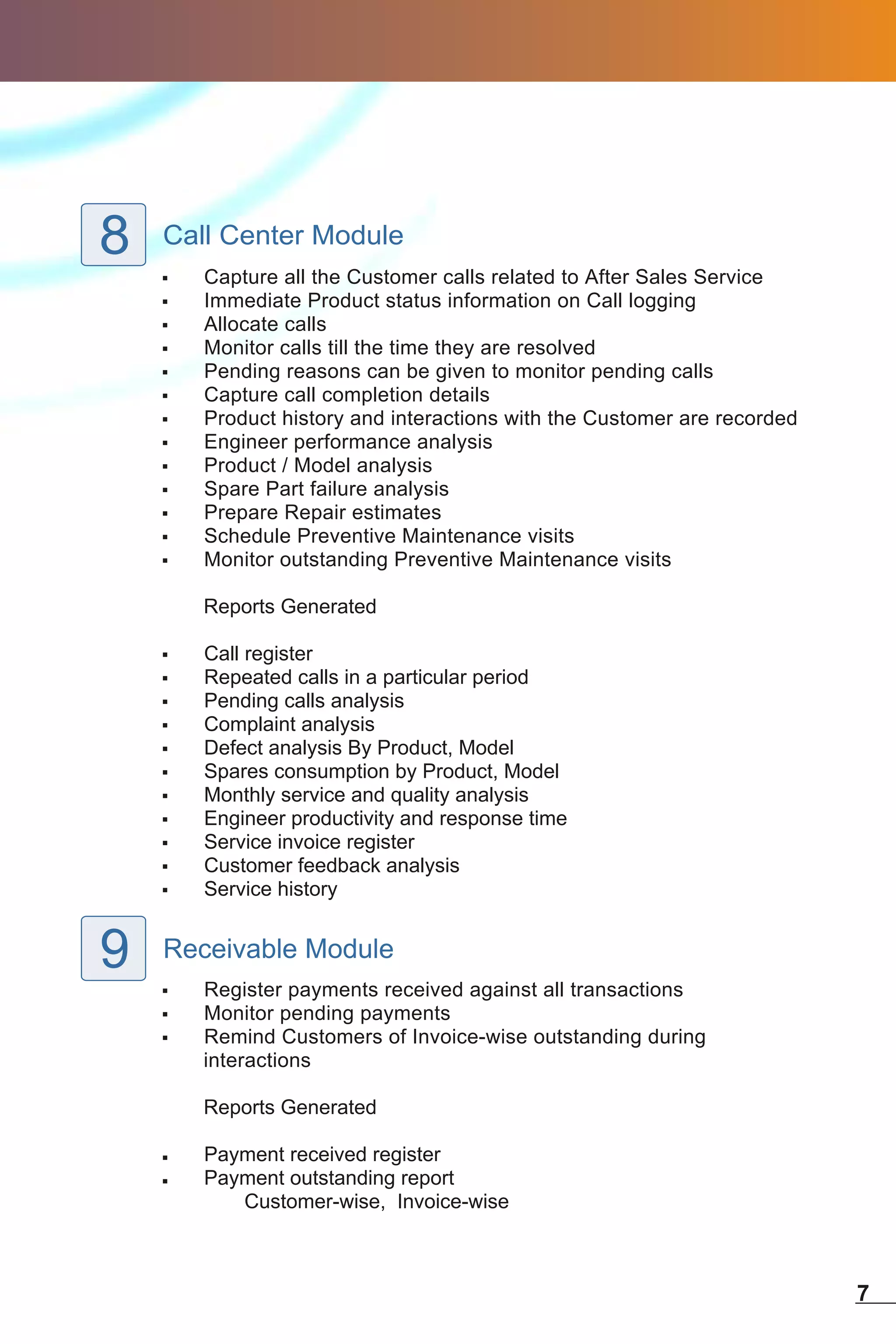 8   Call Center Module
    ,   Capture all the Customer calls related to After Sales Service
    ,   Immediate Product status information on Call logging
    ,   Allocate calls
    ,   Monitor calls till the time they are resolved
    ,   Pending reasons can be given to monitor pending calls
    ,   Capture call completion details
    ,   Product history and interactions with the Customer are recorded
    ,   Engineer performance analysis
    ,   Product / Model analysis
    ,   Spare Part failure analysis
    ,   Prepare Repair estimates
    ,   Schedule Preventive Maintenance visits
    ,   Monitor outstanding Preventive Maintenance visits

        Reports Generated

    ,   Call register
    ,   Repeated calls in a particular period
    ,   Pending calls analysis
    ,   Complaint analysis
    ,   Defect analysis By Product, Model
    ,   Spares consumption by Product, Model
    ,   Monthly service and quality analysis
    ,   Engineer productivity and response time
    ,   Service invoice register
    ,   Customer feedback analysis
    ,   Service history


9   Receivable Module
    ,   Register payments received against all transactions
    ,   Monitor pending payments
    ,   Remind Customers of Invoice-wise outstanding during
        interactions

        Reports Generated

    ,   Payment received register
    ,   Payment outstanding report
           Customer-wise, Invoice-wise



                                                                          7
 