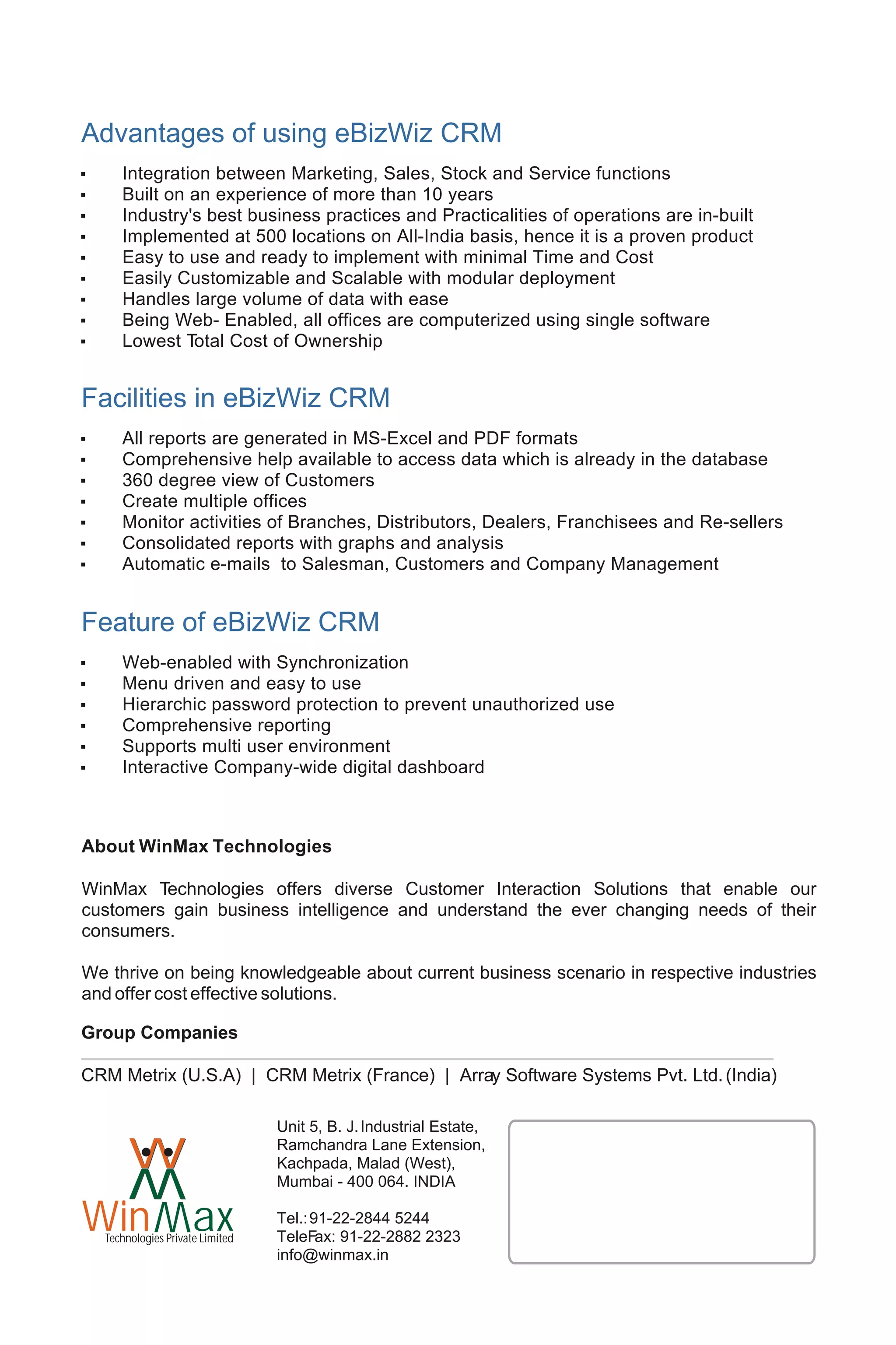Advantages of using eBizWiz CRM
,      Integration between Marketing, Sales, Stock and Service functions
,      Built on an experience of more than 10 years
,      Industry's best business practices and Practicalities of operations are in-built
,      Implemented at 500 locations on All-India basis, hence it is a proven product
,      Easy to use and ready to implement with minimal Time and Cost
,      Easily Customizable and Scalable with modular deployment
,      Handles large volume of data with ease
,      Being Web- Enabled, all offices are computerized using single software
,      Lowest Total Cost of Ownership


Facilities in eBizWiz CRM
,      All reports are generated in MS-Excel and PDF formats
,      Comprehensive help available to access data which is already in the database
,      360 degree view of Customers
,      Create multiple offices
,      Monitor activities of Branches, Distributors, Dealers, Franchisees and Re-sellers
,      Consolidated reports with graphs and analysis
,      Automatic e-mails to Salesman, Customers and Company Management


Feature of eBizWiz CRM
,      Web-enabled with Synchronization
,      Menu driven and easy to use
,      Hierarchic password protection to prevent unauthorized use
,      Comprehensive reporting
,      Supports multi user environment
,      Interactive Company-wide digital dashboard



About WinMax Technologies

WinMax Technologies offers diverse Customer Interaction Solutions that enable our
customers gain business intelligence and understand the ever changing needs of their
consumers.

We thrive on being knowledgeable about current business scenario in respective industries
and offer cost effective solutions.

Group Companies

CRM Metrix (U.S.A) | CRM Metrix (France) | Array Software Systems Pvt. Ltd. (India)

                                   Unit 5, B. J. Industrial Estate,

  W      W
         W                         Ramchandra Lane Extension,
                                   Kachpada, Malad (West),
                                   Mumbai - 400 064. INDIA

Win ax
         W
                                   Tel.: 91-22-2844 5244
    Technologies Private Limited   TeleFax: 91-22-2882 2323
                                   info@winmax.in
 