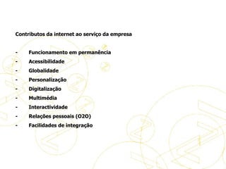   Contributos da internet ao serviço da empresa   -           Funcionamento em permanência -           Acessibilidade -           Globalidade -           Personalização -           Digitalização -           Multimédia -           Interactividade -           Relações pessoais (O2O) -           Facilidades de integração A evolução do eBusiness 