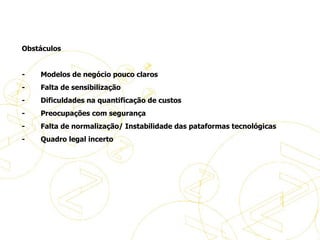   Obstáculos -           Modelos de negócio pouco claros -           Falta de sensibilização -           Dificuldades na quantificação de custos -           Preocupações com segurança -           Falta de normalização/ Instabilidade das pataformas tecnológicas -           Quadro legal incerto A evolução do eBusiness 