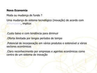 Nova Economia Moda ou mudança de fundo ? Uma mudança do sistema tecnológico (inovação) de acordo com  Schumpeter , implica:   .Custo baixo e com tendência para diminuir .Oferta ilimitada por longos períodos de tempo .Potencial de incorporação em vários produtos e extensível a vários sectores económicos .Claro reconhecimento por empresas e agentes económicos como centro de um sistema de inovação A evolução do eBusiness 