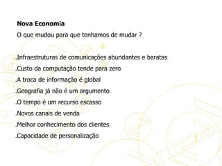   Nova Economia   O que mudou para que tenhamos de mudar ?   .Infraestruturas de comunicações abundantes e baratas .Custo da computação tende para zero .A troca de informação é global .Geografia já não é um argumento .O tempo é um recurso escasso .Novos canais de venda .Melhor conhecimento dos clientes .Capacidade de personalização A evolução do eBusiness 