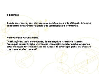 Definições do eBusiness   e-Business   Gestão empresarial com elevado grau de integração e de utilização intensiva de suportes electrónicos/digitais e de tecnologias de informação     Nuno Oliveira Martins (eBDB) “ Realização no todo, ou em parte, de um negócio através da internet. Pressupõe uma utilização intensa das tecnologias de informação, ocupando estas um lugar determinante na articulação da estratégia global da empresa com o seu  modus operandi ”   Definições de eBusiness 