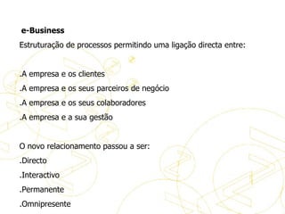   e-Business  Estruturação de processos permitindo uma ligação directa entre:   .A empresa e os clientes .A empresa e os seus parceiros de negócio .A empresa e os seus colaboradores .A empresa e a sua gestão   O novo relacionamento passou a ser: .Directo .Interactivo .Permanente .Omnipresente Definições de eBusiness 